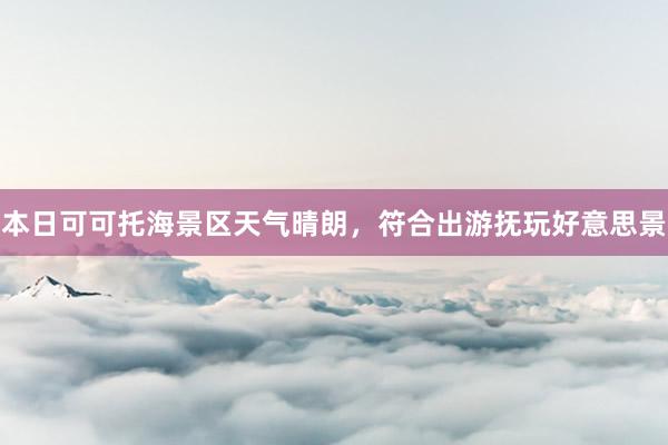 本日可可托海景区天气晴朗，符合出游抚玩好意思景