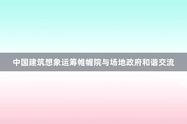 中国建筑想象运筹帷幄院与场地政府和谐交流
