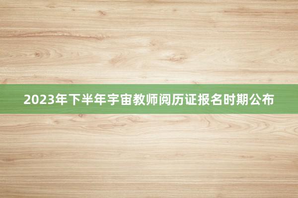 2023年下半年宇宙教师阅历证报名时期公布