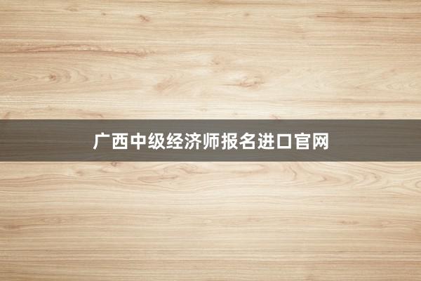 广西中级经济师报名进口官网